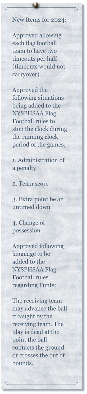 New Items for 2024:   Approved allowing each flag football team to have two timeouts per half (timeouts would not carryover).  Approved the following situations being added to the NYSPHSAA Flag Football rules to stop the clock during the running clock period of the games;  1. Administration of a penalty  2. Team score  3. Extra point be an untimed down  4. Change of possession  Approved following language to be added to the NYSPHSAA Flag Football rules regarding Punts:  The receiving team may advance the ball if caught by the receiving team. The play is dead at the point the ball contacts the ground or crosses the out of bounds.