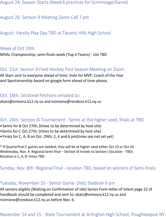 August 24: Season Starts (Need 6 practices for Scrimmage/Game)     August 26: Section 9 Meeting Zoom Call 7 pm     August: Varsity Play Day TBD at Taconic Hills High School     Week of Oct 19th:    MHAL Championship; semi - finals  week ( Top 4 Teams)  -   site TBD     Oct. 21st: Section 9 Field Hockey Post Season Meeting on Zoom   All Stars sent to everyone ahead of time; Vote for MVP; Coach of the Year   and Sportsmanship Award on google form ah ead of time please.     Oct. 16th: Sectional Petitions emailed to :   ekatz@onteora.k12.ny.us and   nsimione@rondout.k12.ny.us     Oct. 26th: Section IX Tournament  -   Semis at the higher seed, finals at TBD   •Semis for B Oct 27th; (times to be determined by host site)   • Semis for C Oct.27th; (times to be determined by host site)   •Finals for C, A, B on Oct. 29th; 2, 4 and 6 pm(times are not set yet)     *   If Quarterfinal C games are needed, they will be at higher seed either Oct 23 or Oct 24   Wednesday, Nov. 4: Regional Semi - fi nal  –   Section IX travels to Section I (location  -   TBD)   Rotation is C, A, B : times TBD     Sunday, Nov. 8th: Regional Final  -   location TBD, based on winners of Semi - finals     Tuesday, November 10  -   Senior Game -   Dietz Stadium 6 pm   All seniors eligible  ( Waiting  on Confirmation of site) Senior Form letter of intent page 22 of   handbook should be completed and sent to: ekatz@onteora.k12.ny.us and    nsimione@rondout.k12.ny.us before Nov. 6.     November 14 and 15 : State Tournament at Arlington High School, Poughkeepsie NY