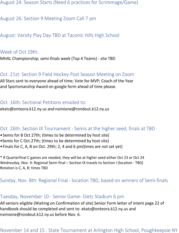 August 24: Season Starts (Need 6 practices for Scrimmage/Game)     August 26: Section 9 Meeting Zoom Call 7 pm     August: Varsity Play Day TBD at Taconic Hills High School     Week of Oct 19th:    MHAL Championship; semi - finals  week ( Top 4 Teams)  -   site TBD     Oct. 21st: Section 9 Field Hockey Post Season Meeting on Zoom   All Stars sent to everyone ahead of time; Vote for MVP; Coach of the Year   and Sportsmanship Award on google form ah ead of time please.     Oct. 16th: Sectional Petitions emailed to :   ekatz@onteora.k12.ny.us and   nsimione@rondout.k12.ny.us     Oct. 26th: Section IX Tournament  -   Semis at the higher seed, finals at TBD   •Semis for B Oct 27th; (times to be determined by host site)   • Semis for C Oct.27th; (times to be determined by host site)   •Finals for C, A, B on Oct. 29th; 2, 4 and 6 pm(times are not set yet)     *   If Quarterfinal C games are needed, they will be at higher seed either Oct 23 or Oct 24   Wednesday, Nov. 4: Regional Semi - fi nal  –   Section IX travels to Section I (location  -   TBD)   Rotation is C, A, B : times TBD     Sunday, Nov. 8th: Regional Final  -   location TBD, based on winners of Semi - finals     Tuesday, November 10  -   Senior Game -   Dietz Stadium 6 pm   All seniors eligible  ( Waiting  on Confirmation of site) Senior Form letter of intent page 22 of   handbook should be completed and sent to: ekatz@onteora.k12.ny.us and    nsimione@rondout.k12.ny.us before Nov. 6.     November 14 and 15 : State Tournament at Arlington High School, Poughkeepsie NY