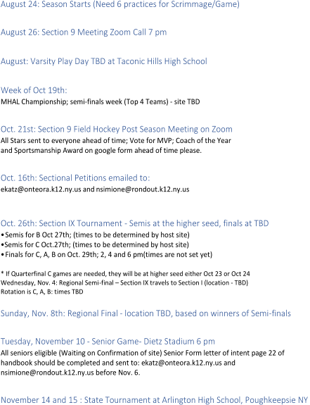 August 24: Season Starts (Need 6 practices for Scrimmage/Game)     August 26: Section 9 Meeting Zoom Call 7 pm     August: Varsity Play Day TBD at Taconic Hills High School     Week of Oct 19th:    MHAL Championship; semi - finals  week ( Top 4 Teams)  -   site TBD     Oct. 21st: Section 9 Field Hockey Post Season Meeting on Zoom   All Stars sent to everyone ahead of time; Vote for MVP; Coach of the Year   and Sportsmanship Award on google form ah ead of time please.     Oct. 16th: Sectional Petitions emailed to :   ekatz@onteora.k12.ny.us and   nsimione@rondout.k12.ny.us     Oct. 26th: Section IX Tournament  -   Semis at the higher seed, finals at TBD   •Semis for B Oct 27th; (times to be determined by host site)   • Semis for C Oct.27th; (times to be determined by host site)   •Finals for C, A, B on Oct. 29th; 2, 4 and 6 pm(times are not set yet)     *   If Quarterfinal C games are needed, they will be at higher seed either Oct 23 or Oct 24   Wednesday, Nov. 4: Regional Semi - fi nal  –   Section IX travels to Section I (location  -   TBD)   Rotation is C, A, B : times TBD     Sunday, Nov. 8th: Regional Final  -   location TBD, based on winners of Semi - finals     Tuesday, November 10  -   Senior Game -   Dietz Stadium 6 pm   All seniors eligible  ( Waiting  on Confirmation of site) Senior Form letter of intent page 22 of   handbook should be completed and sent to: ekatz@onteora.k12.ny.us and    nsimione@rondout.k12.ny.us before Nov. 6.     November 14 and 15 : State Tournament at Arlington High School, Poughkeepsie NY