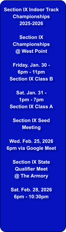 Section IX Indoor Track Championships  2025-2026  Section IX Championships @ West Point  Friday, Jan. 30 - 6pm - 11pm Section IX Class B  Sat. Jan. 31 - 1pm - 7pm Section IX Class A  Section IX Seed Meeting  Wed. Feb. 25, 2026 6pm via Google Meet  Section IX State Qualifier Meet  @ The Armory  Sat. Feb. 28, 2026 6pm - 10:30pm