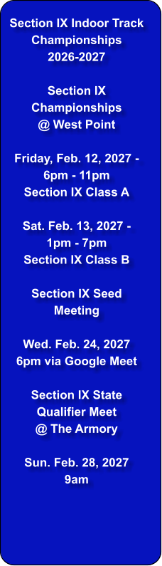 Section IX Indoor Track Championships  2026-2027  Section IX Championships @ West Point  Friday, Feb. 12, 2027 - 6pm - 11pm Section IX Class A  Sat. Feb. 13, 2027 - 1pm - 7pm Section IX Class B  Section IX Seed Meeting  Wed. Feb. 24, 2027 6pm via Google Meet  Section IX State Qualifier Meet  @ The Armory  Sun. Feb. 28, 2027 9am